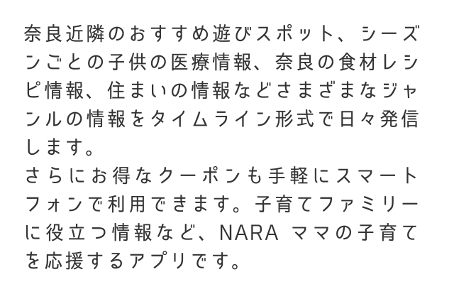 奈良近隣のおすすめ遊びスポット、シーズンごとの子供の医療情報、奈良の食材レシピ情報、住まいの情報などさまざまなジャンルの情報をタイムライン形式で日々発信します。さらにお得なクーポンも手軽にスマートフォンで利用できます。子育てファミリーに役立つ情報など、NARAママの子育てを応援するアプリです。
